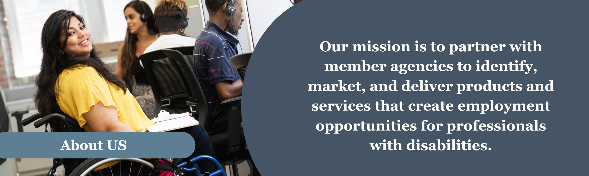 A woman in a wheelchair chair looking at people sitting at a table behind her. A blue banner near the bottom of the photo with the words “About US.” To the right on a Blue background, the words “Our mission is to partner with member agencies to identify, market, and deliver products and services that create employment opportunities for professionals with disabilities.